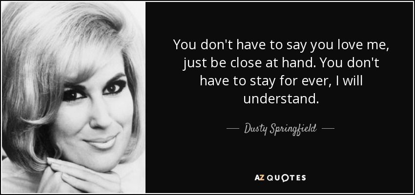  photo quote-you-don-t-have-to-say-you-love-me-just-be-close-at-hand-you-don-t-have-to-stay-for-ever-dusty-springfield-98-80-05.jpg